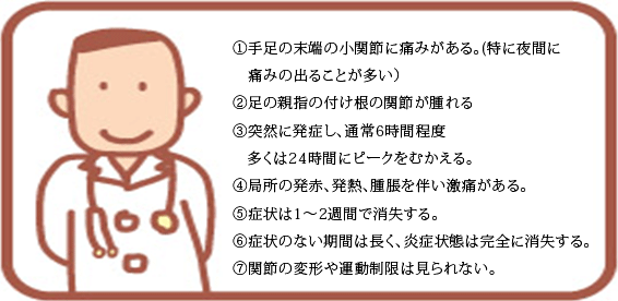 ①手足の末端の小関節に痛みがある（特に夜間に痛みの出ることが多い）②足の親指の付け根の関節が腫れる③突然に発症し、通常6時間程度、多くは24時間にピークをむかえる④局所の発赤、発熱、腫脹を伴い激痛がある⑤症状は１～2週間で消失する⑥症状のない期間は長く、炎症状態は完全に消失する⑦関節の変形や運動制限は見られない