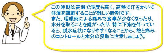 この時期は高温で湿度も高く、高熱で汗をかいて体温を調節することが難しい時期です。また、咽頭炎による痛みで食事が少なくなったり、水分を取ることを嫌がったり、特に下痢を伴っていると、脱水症状になりやすくなることから、熱と痛みのコントロールと水分の摂取に注意しましょう。